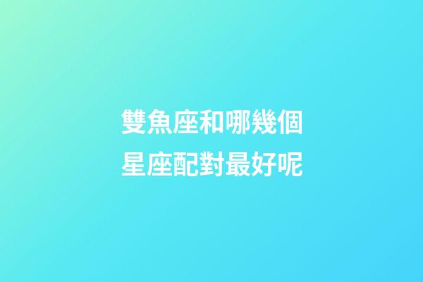 雙魚座和哪幾個星座配對最好呢-第1張-星座運勢-玄機派