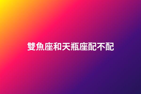 雙魚座和天瓶座配不配-第1張-星座運勢-玄機派