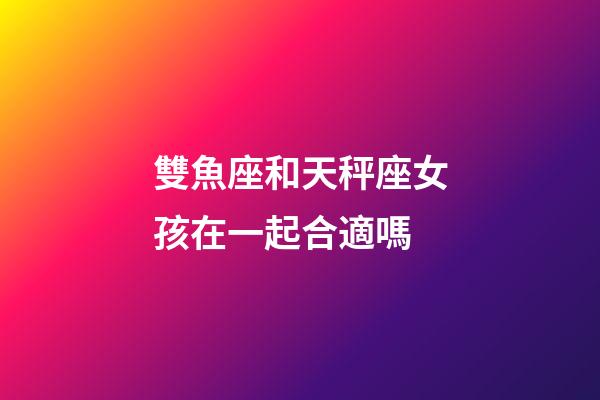 雙魚座和天秤座女孩在一起合適嗎-第1張-星座運勢-玄機派
