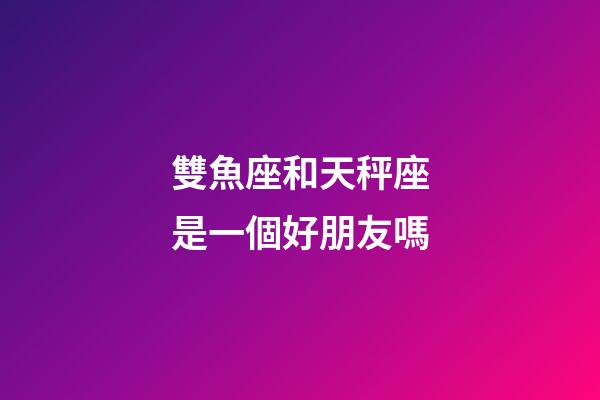雙魚座和天秤座是一個好朋友嗎-第1張-星座運勢-玄機派