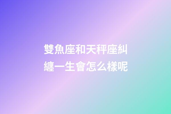 雙魚座和天秤座糾纏一生會怎么樣呢-第1張-星座運勢-玄機派