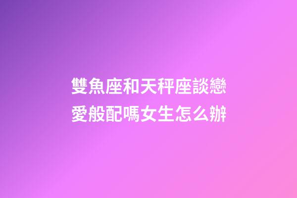 雙魚座和天秤座談戀愛般配嗎女生怎么辦-第1張-星座運勢-玄機派