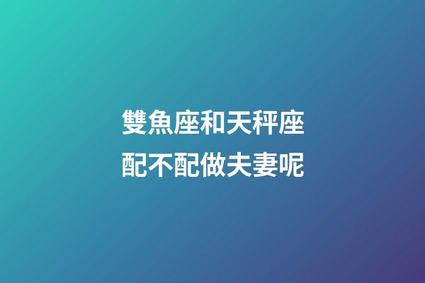 雙魚座和天秤座配不配做夫妻呢-第1張-星座運(yùn)勢-玄機(jī)派