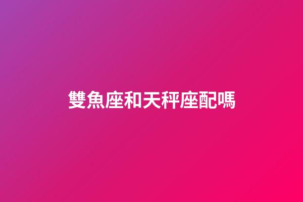 雙魚座和天秤座配嗎-第1張-星座運勢-玄機派