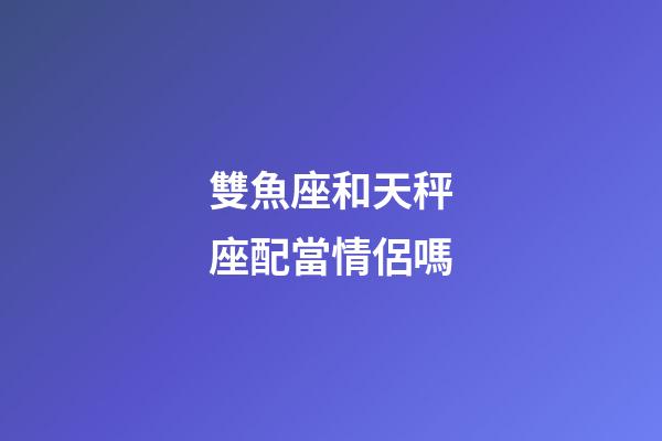 雙魚座和天秤座配當情侶嗎-第1張-星座運勢-玄機派
