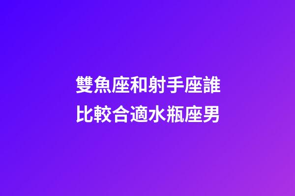 雙魚座和射手座誰比較合適水瓶座男-第1張-星座運勢-玄機派
