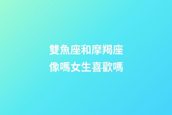 雙魚座和摩羯座像嗎女生喜歡嗎-第1張-星座運勢-玄機派