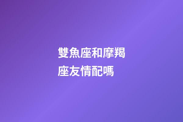 雙魚座和摩羯座友情配嗎-第1張-星座運勢-玄機派