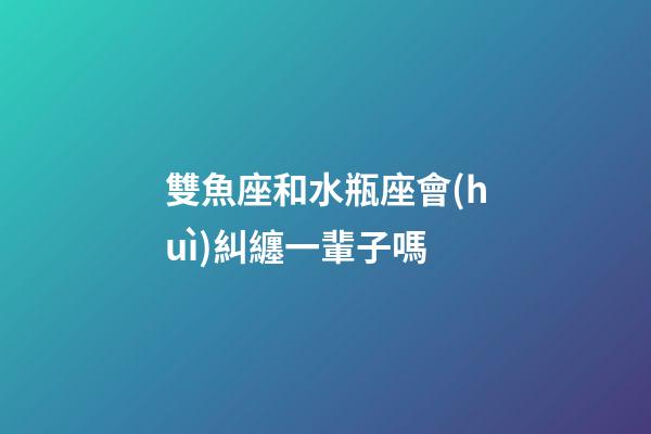 雙魚座和水瓶座會(huì)糾纏一輩子嗎-第1張-星座運(yùn)勢-玄機(jī)派