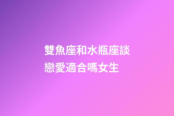 雙魚座和水瓶座談戀愛適合嗎女生-第1張-星座運勢-玄機派