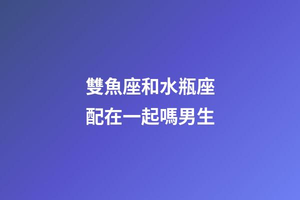 雙魚座和水瓶座配在一起嗎男生-第1張-星座運勢-玄機派