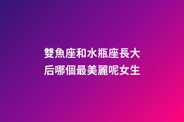 雙魚座和水瓶座長大后哪個最美麗呢女生