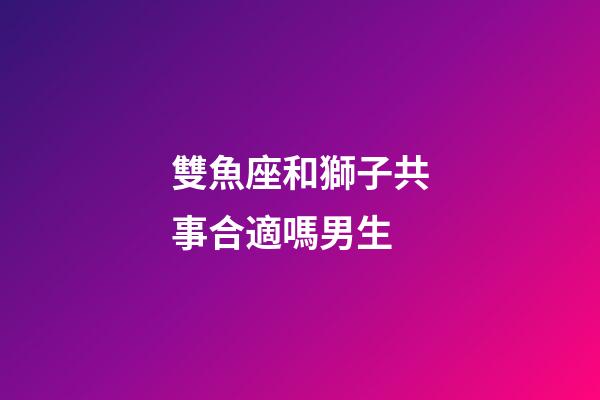 雙魚座和獅子共事合適嗎男生-第1張-星座運勢-玄機派