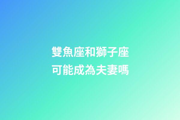 雙魚座和獅子座可能成為夫妻嗎-第1張-星座運勢-玄機派