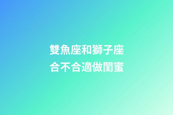 雙魚座和獅子座合不合適做閨蜜-第1張-星座運勢-玄機派