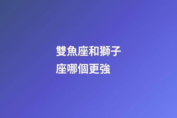 雙魚座和獅子座哪個更強-第1張-星座運勢-玄機派
