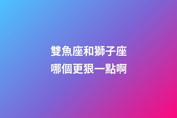 雙魚座和獅子座哪個更狠一點啊-第1張-星座運勢-玄機派