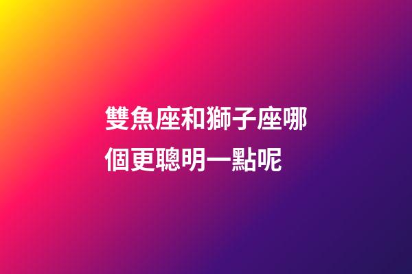 雙魚座和獅子座哪個更聰明一點呢-第1張-星座運勢-玄機派