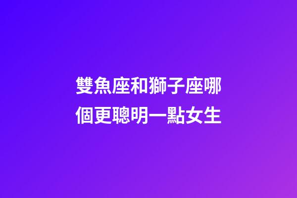 雙魚座和獅子座哪個更聰明一點女生-第1張-星座運勢-玄機派