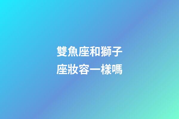 雙魚座和獅子座妝容一樣嗎-第1張-星座運勢-玄機派