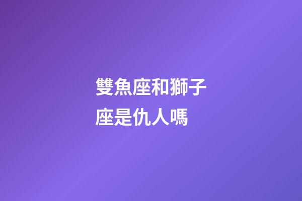 雙魚座和獅子座是仇人嗎