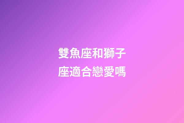 雙魚座和獅子座適合戀愛嗎-第1張-星座運勢-玄機派