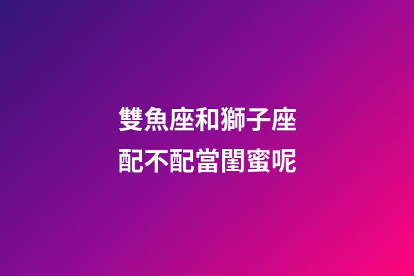雙魚座和獅子座配不配當閨蜜呢-第1張-星座運勢-玄機派
