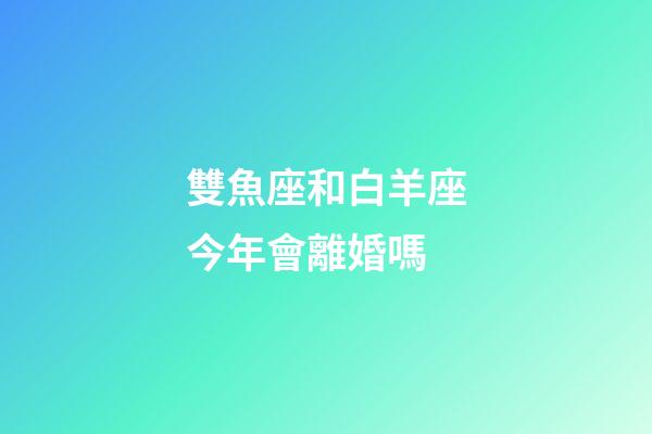 雙魚座和白羊座今年會離婚嗎-第1張-星座運勢-玄機派