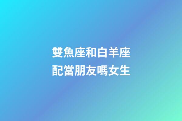 雙魚座和白羊座配當朋友嗎女生-第1張-星座運勢-玄機派