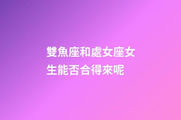 雙魚座和處女座女生能否合得來呢-第1張-星座運勢-玄機派