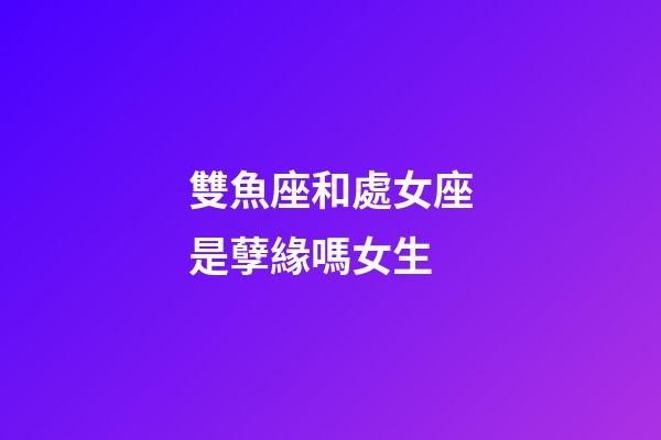 雙魚座和處女座是孽緣嗎女生-第1張-星座運勢-玄機派