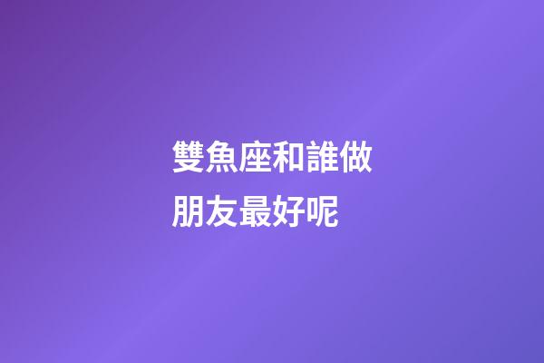雙魚座和誰做朋友最好呢-第1張-星座運勢-玄機派