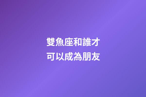 雙魚座和誰才可以成為朋友-第1張-星座運勢-玄機派