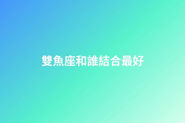 雙魚座和誰結合最好-第1張-星座運勢-玄機派