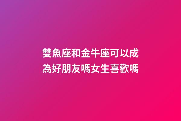 雙魚座和金牛座可以成為好朋友嗎女生喜歡嗎-第1張-星座運勢-玄機派