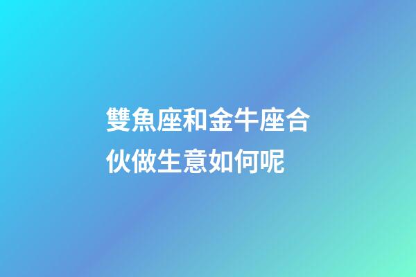 雙魚座和金牛座合伙做生意如何呢-第1張-星座運勢-玄機派