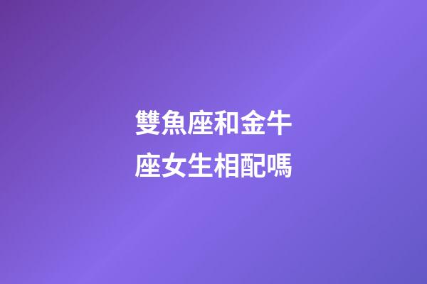 雙魚座和金牛座女生相配嗎-第1張-星座運勢-玄機派
