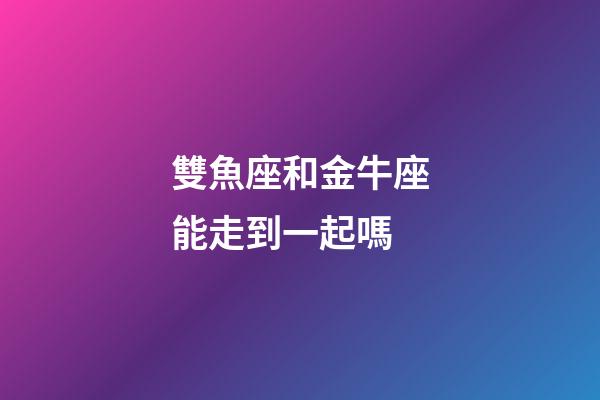 雙魚座和金牛座能走到一起嗎-第1張-星座運勢-玄機派