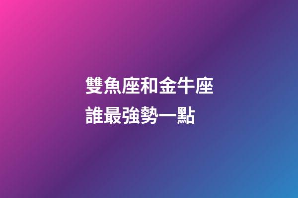 雙魚座和金牛座誰最強勢一點-第1張-星座運勢-玄機派