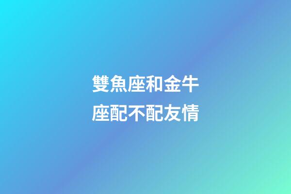 雙魚座和金牛座配不配友情-第1張-星座運勢-玄機派