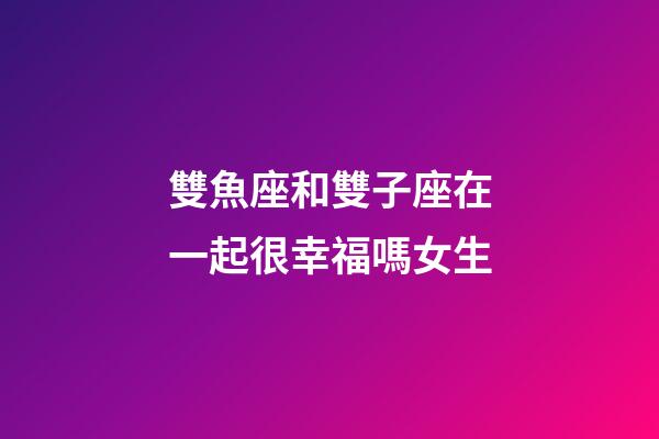 雙魚座和雙子座在一起很幸福嗎女生-第1張-星座運勢-玄機派