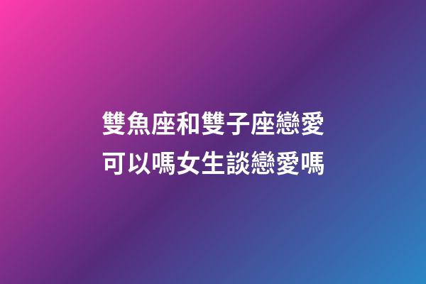 雙魚座和雙子座戀愛可以嗎女生談戀愛嗎-第1張-星座運勢-玄機派