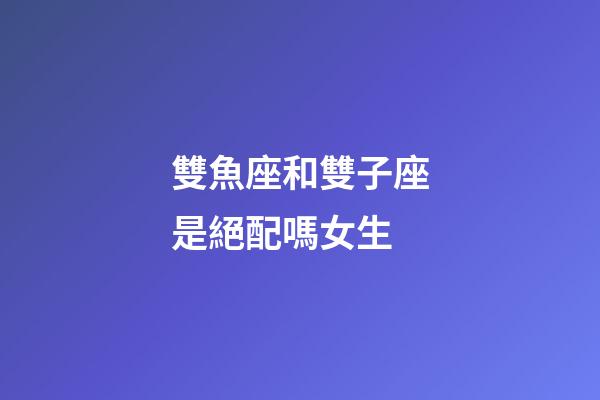 雙魚座和雙子座是絕配嗎女生-第1張-星座運勢-玄機派