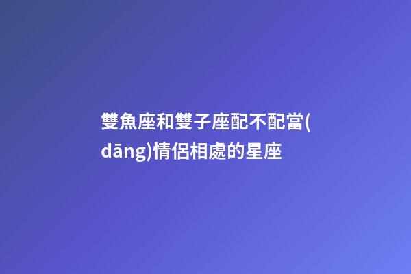 雙魚座和雙子座配不配當(dāng)情侶相處的星座-第1張-星座運(yùn)勢-玄機(jī)派