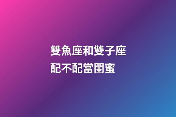 雙魚座和雙子座配不配當閨蜜-第1張-星座運勢-玄機派