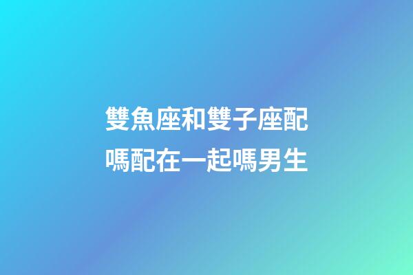 雙魚座和雙子座配嗎配在一起嗎男生-第1張-星座運勢-玄機派