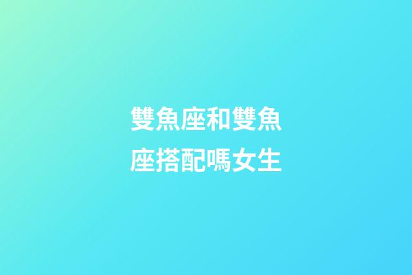 雙魚座和雙魚座搭配嗎女生-第1張-星座運勢-玄機派