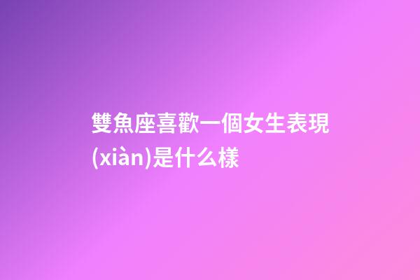 雙魚座喜歡一個女生表現(xiàn)是什么樣-第1張-星座運勢-玄機派