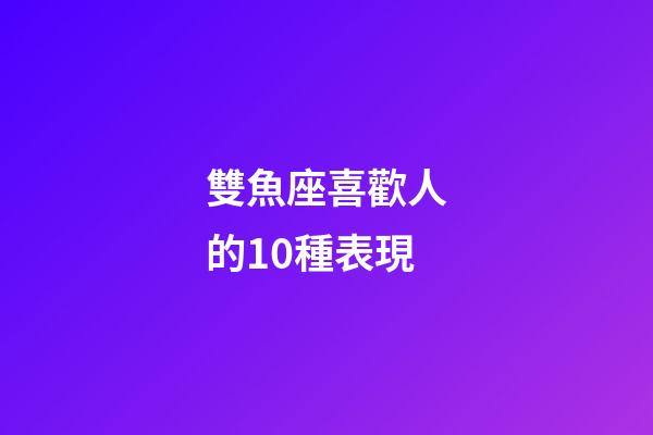 雙魚座喜歡人的10種表現-第1張-星座運勢-玄機派