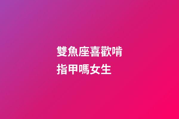 雙魚座喜歡啃指甲嗎女生